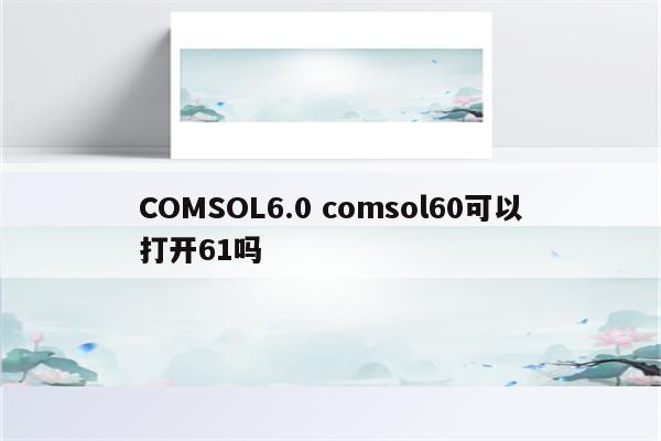 COMSOL6.0 comsol60可以打开61吗