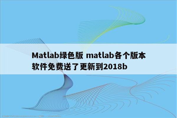 Matlab绿色版 matlab各个版本软件免费送了更新到2018b