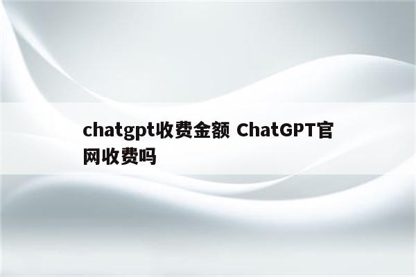 chatgpt收费金额 ChatGPT官网收费吗