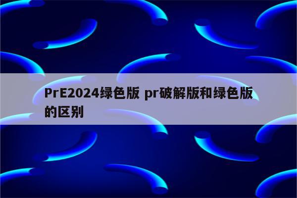 PrE2024绿色版 pr破解版和绿色版的区别