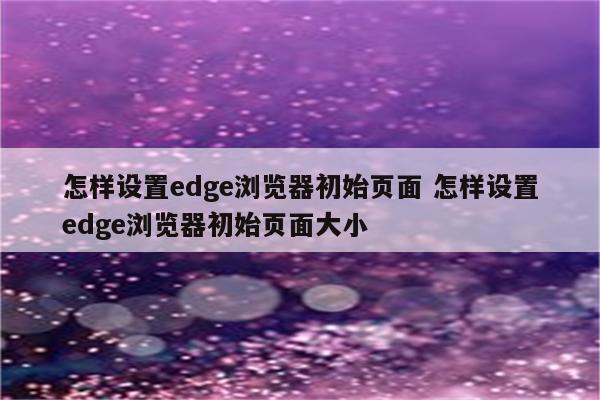 怎样设置edge浏览器初始页面 怎样设置edge浏览器初始页面大小