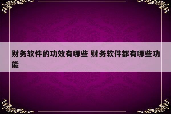 财务软件的功效有哪些 财务软件都有哪些功能