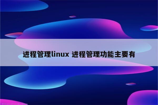 进程管理linux 进程管理功能主要有