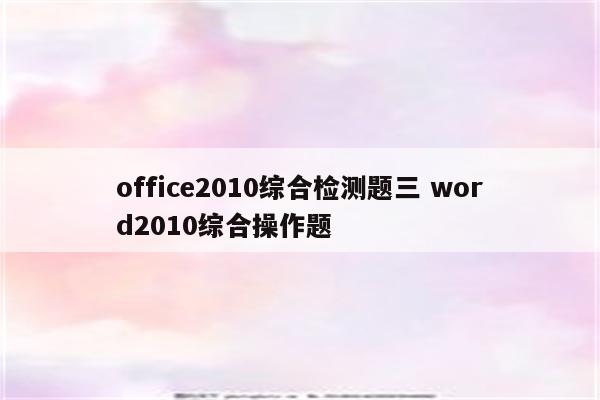 office2010综合检测题三 word2010综合操作题