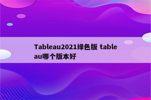 Tableau2021绿色版 tableau哪个版本好