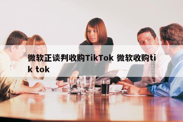 微软正谈判收购TikTok 微软收购tik tok