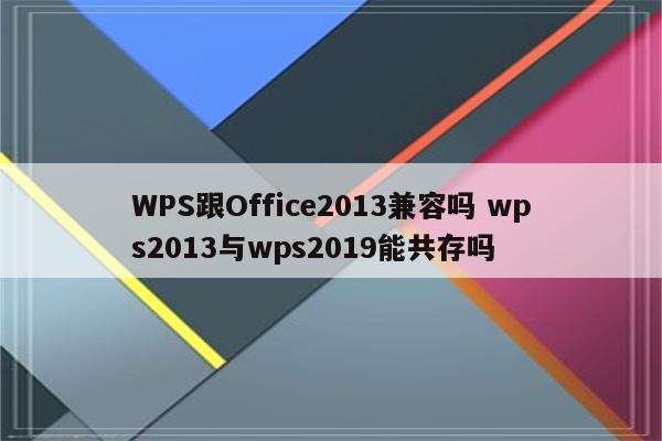 WPS跟Office2013兼容吗 wps2013与wps2019能共存吗