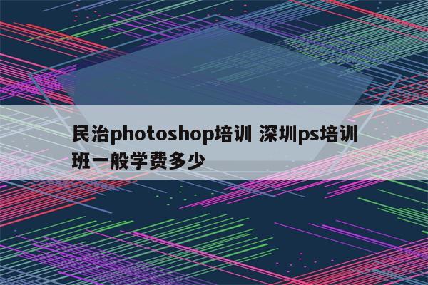 民治photoshop培训 深圳ps培训班一般学费多少