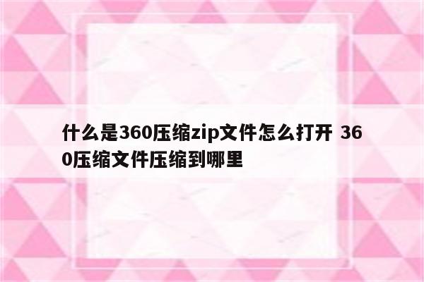 什么是360压缩zip文件怎么打开 360压缩文件压缩到哪里