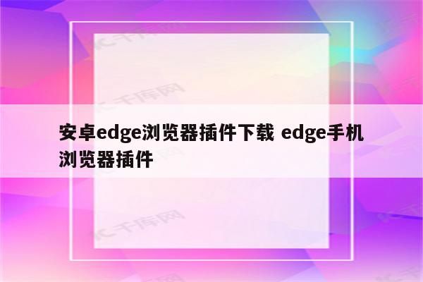 安卓edge浏览器插件下载 edge手机浏览器插件