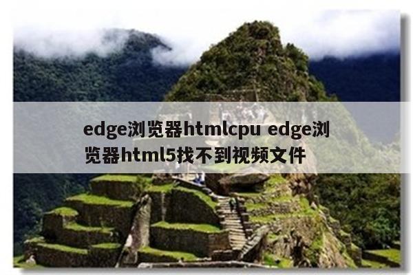 edge浏览器htmlcpu edge浏览器html5找不到视频文件