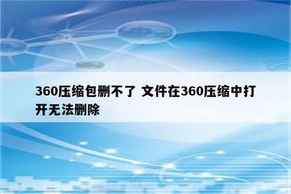 360压缩包删不了 文件在360压缩中打开无法删除