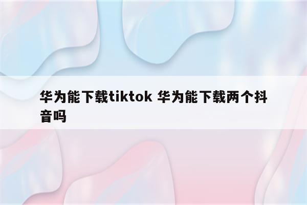 华为能下载tiktok 华为能下载两个抖音吗