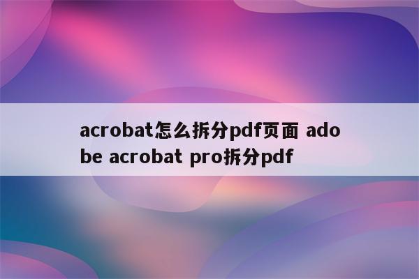 acrobat怎么拆分pdf页面 adobe acrobat pro拆分pdf