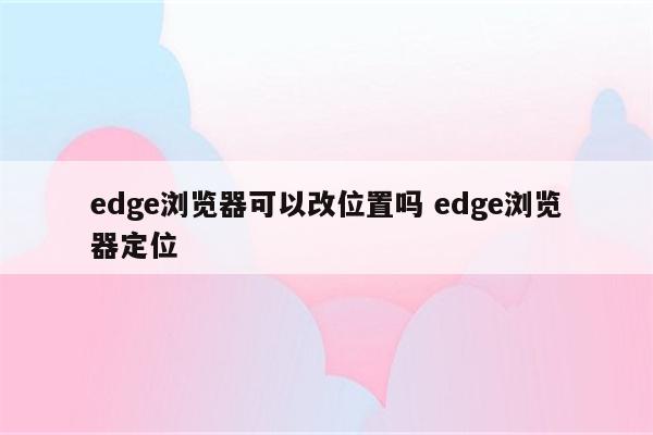 edge浏览器可以改位置吗 edge浏览器定位