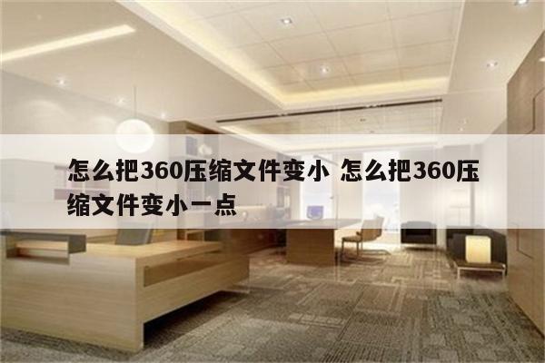 怎么把360压缩文件变小 怎么把360压缩文件变小一点