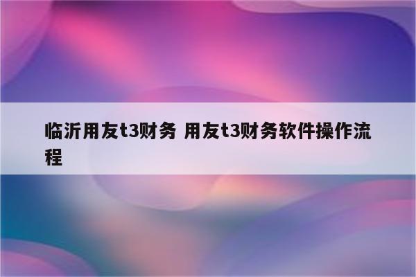 临沂用友t3财务 用友t3财务软件操作流程