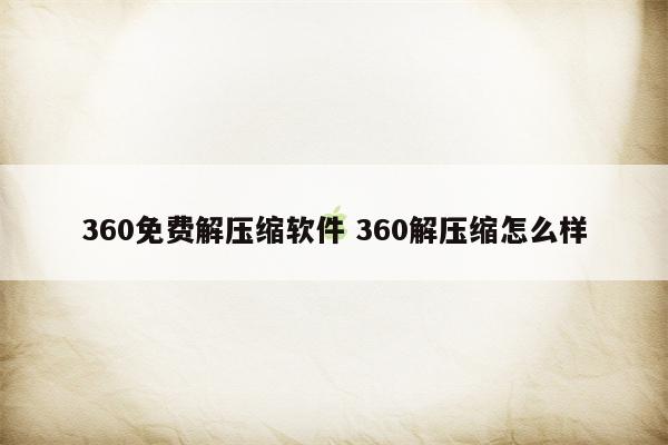 360免费解压缩软件 360解压缩怎么样