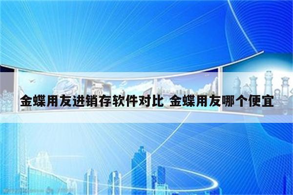 金蝶用友进销存软件对比 金蝶用友哪个便宜