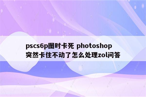 pscs6p图时卡死 photoshop突然卡住不动了怎么处理zol问答