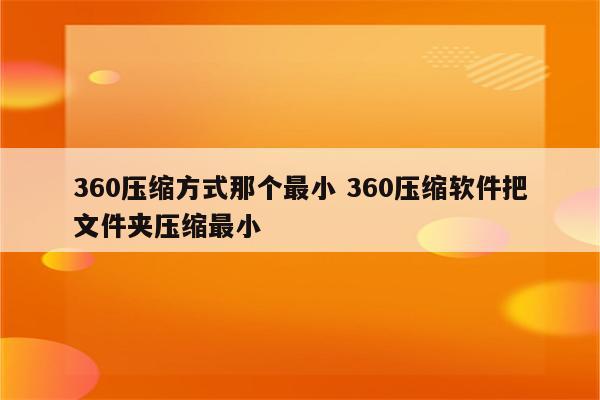 360压缩方式那个最小 360压缩软件把文件夹压缩最小