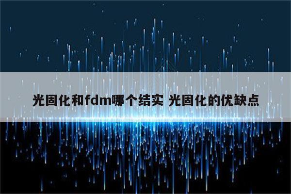 光固化和fdm哪个结实 光固化的优缺点