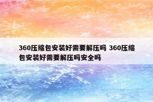 360压缩包安装好需要解压吗 360压缩包安装好需要解压吗安全吗