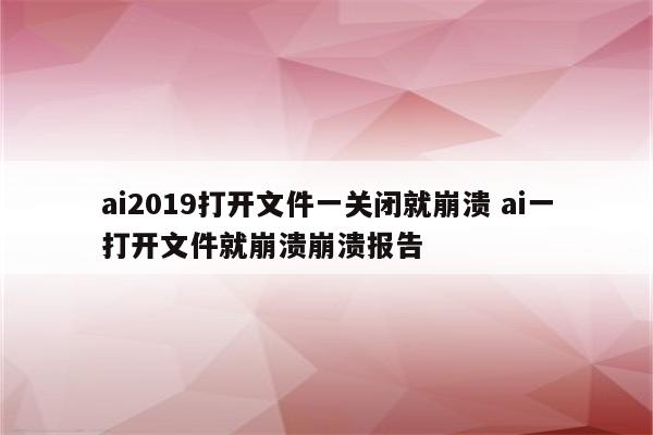 ai2019打开文件一关闭就崩溃 ai一打开文件就崩溃崩溃报告