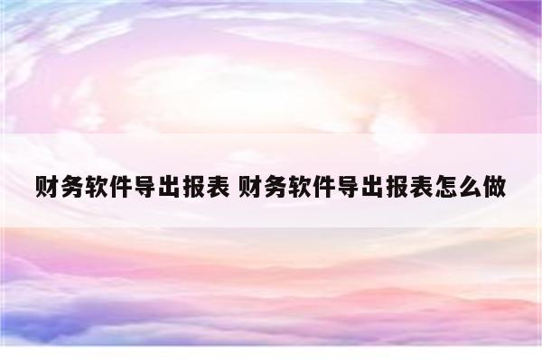 财务软件导出报表 财务软件导出报表怎么做