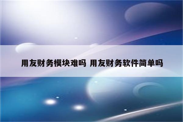 用友财务模块难吗 用友财务软件简单吗