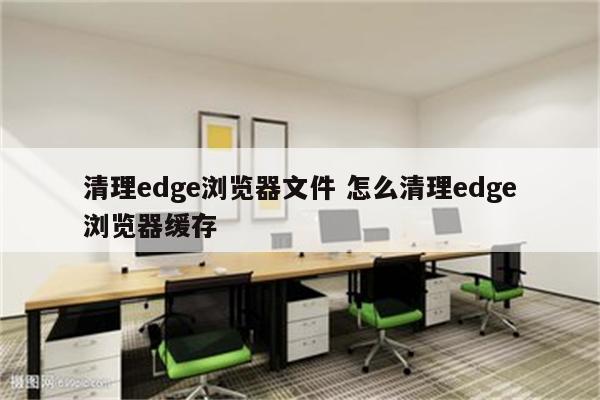 清理edge浏览器文件 怎么清理edge浏览器缓存