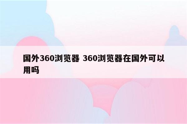 国外360浏览器 360浏览器在国外可以用吗