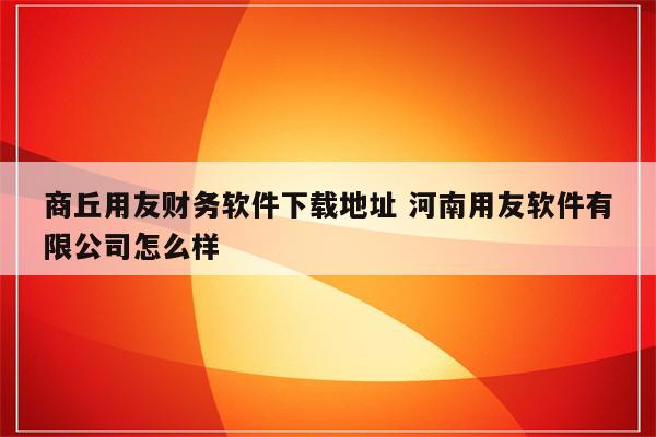 商丘用友财务软件下载地址 河南用友软件有限公司怎么样