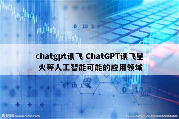 chatgpt讯飞 ChatGPT讯飞星 火等人工智能可能的应用领域