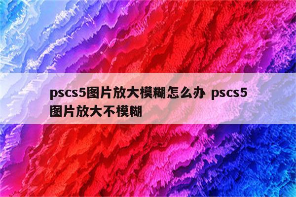 pscs5图片放大模糊怎么办 pscs5图片放大不模糊