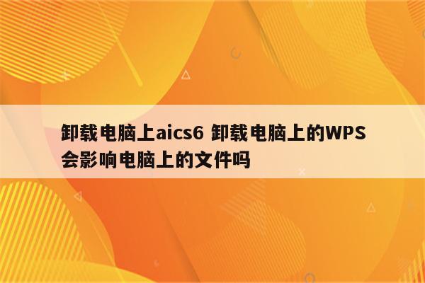 卸载电脑上aics6 卸载电脑上的WPS会影响电脑上的文件吗