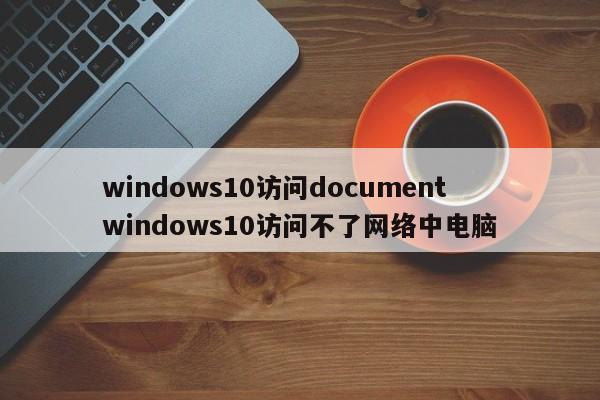 windows10访问document windows10访问不了网络中电脑