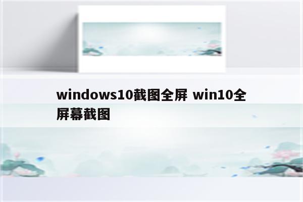 windows10截图全屏 win10全屏幕截图