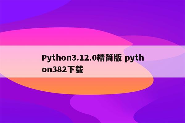 Python3.12.0精简版 python382下载