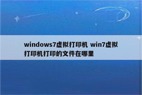 windows7虚拟打印机 win7虚拟打印机打印的文件在哪里