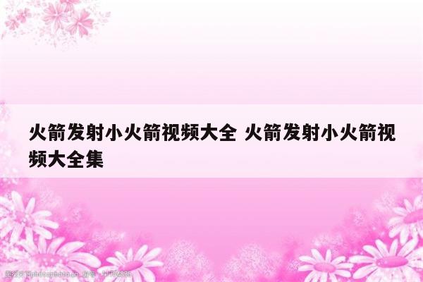 火箭发射小火箭视频大全 火箭发射小火箭视频大全集