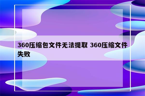 360压缩包文件无法提取 360压缩文件失败