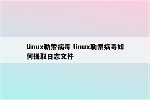 linux勒索病毒 linux勒索病毒如何提取日志文件