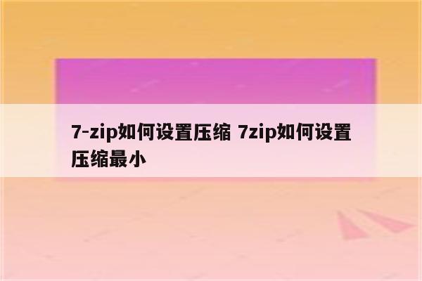 7-zip如何设置压缩 7zip如何设置压缩最小