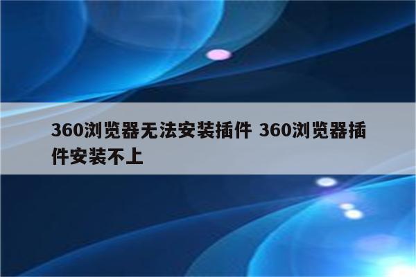 360浏览器无法安装插件 360浏览器插件安装不上