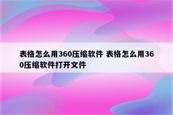 表格怎么用360压缩软件 表格怎么用360压缩软件打开文件