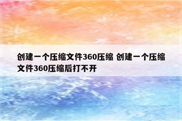 创建一个压缩文件360压缩 创建一个压缩文件360压缩后打不开