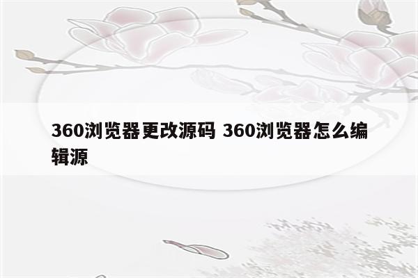 360浏览器更改源码 360浏览器怎么编辑源