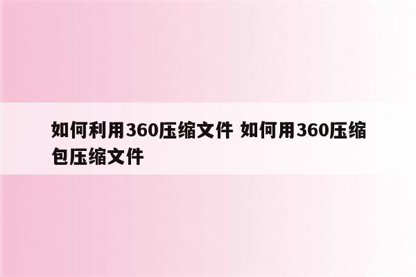 如何利用360压缩文件 如何用360压缩包压缩文件