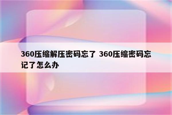 360压缩解压密码忘了 360压缩密码忘记了怎么办